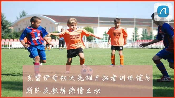 克雷伊奇初次亮相开拓者训练馆与新队友教练热情互动
