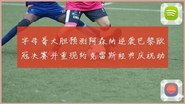 字母哥大胆预测阿森纳逆袭巴黎欧冠决赛并重现约克雷斯经典庆祝动作
