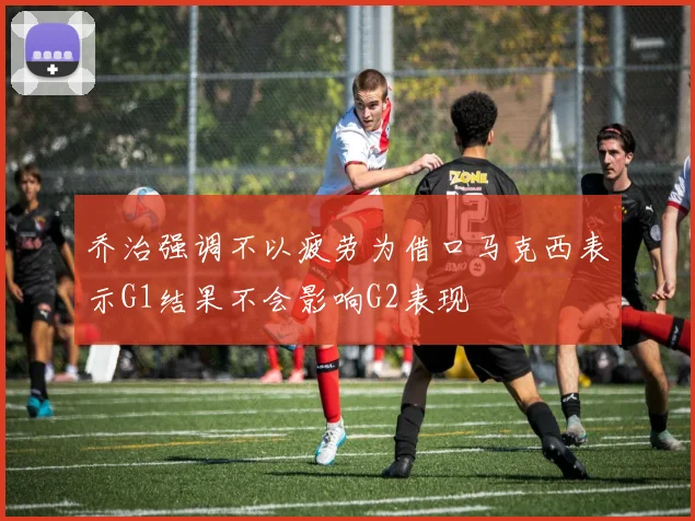 乔治强调不以疲劳为借口马克西表示G1结果不会影响G2表现