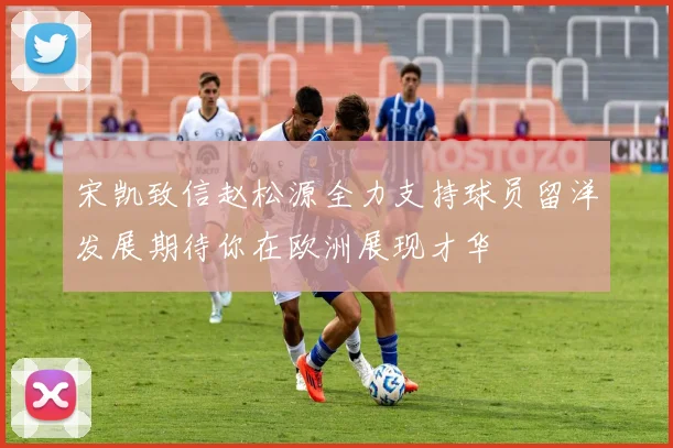 宋凯致信赵松源全力支持球员留洋发展期待你在欧洲展现才华