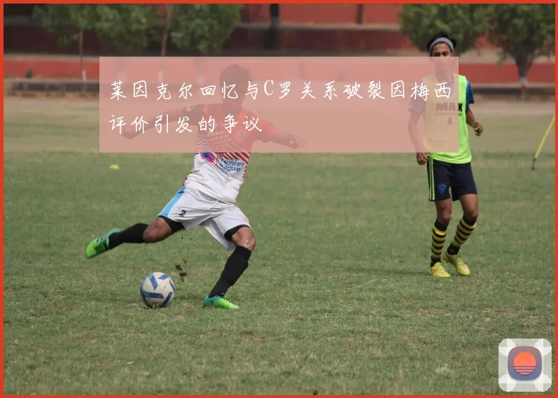 莱因克尔回忆与C罗关系破裂因梅西评价引发的争议