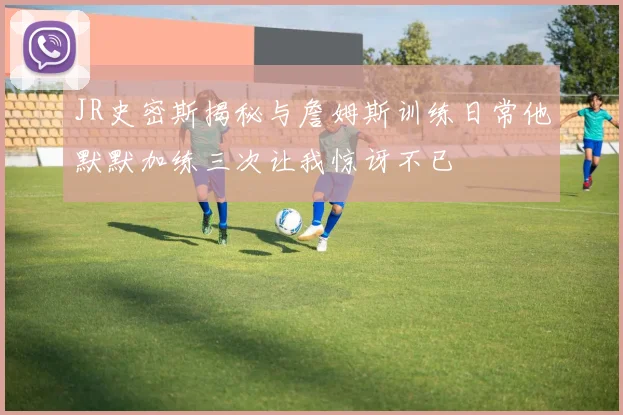 JR史密斯揭秘与詹姆斯训练日常他默默加练三次让我惊讶不已