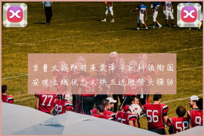 京鲁大战即将来袭泽卡瓦科领衔国安攻击线状态火热三连胜势头强劲
