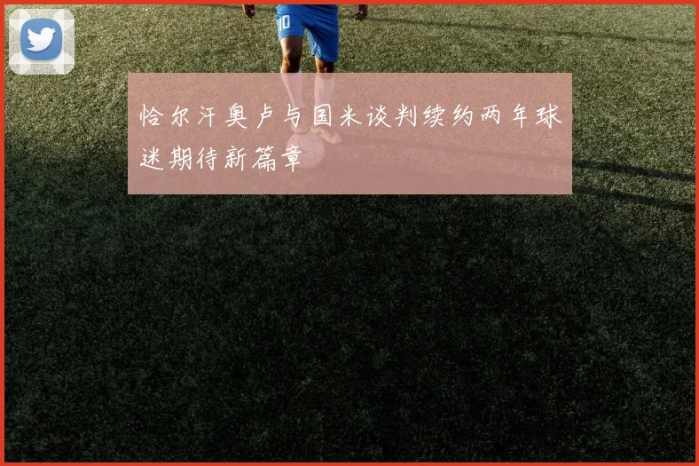 恰尔汗奥卢与国米谈判续约两年球迷期待新篇章