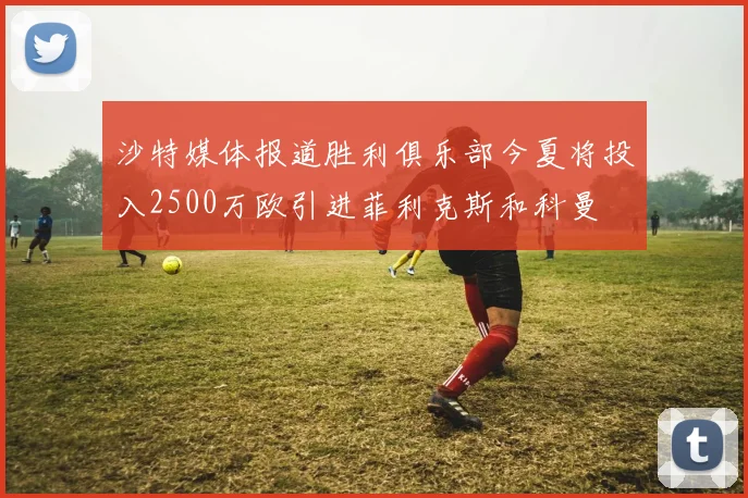 沙特媒体报道胜利俱乐部今夏将投入2500万欧引进菲利克斯和科曼