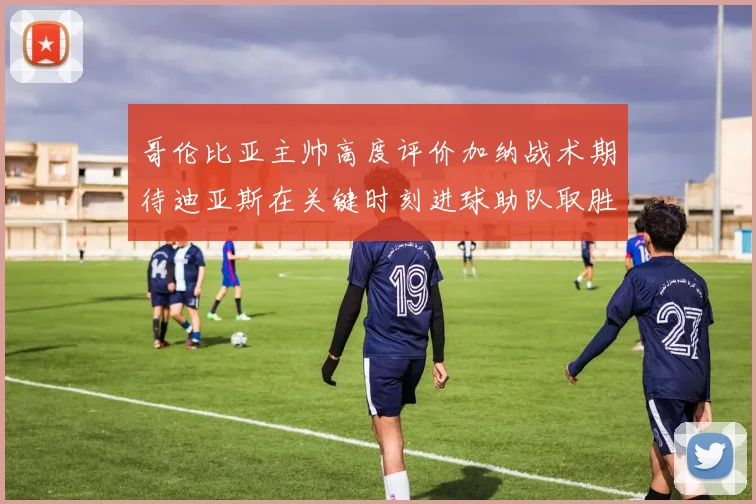 哥伦比亚主帅高度评价加纳战术期待迪亚斯在关键时刻进球助队取胜