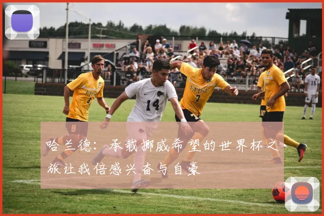 哈兰德：承载挪威希望的世界杯之旅让我倍感兴奋与自豪