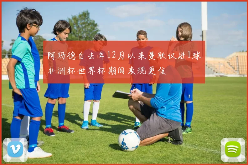 阿玛德自去年12月以来曼联仅进1球非洲杯世界杯期间表现更佳