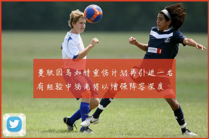 曼联因乌加特重伤计划再引进一名有经验中场老将以增强阵容深度
