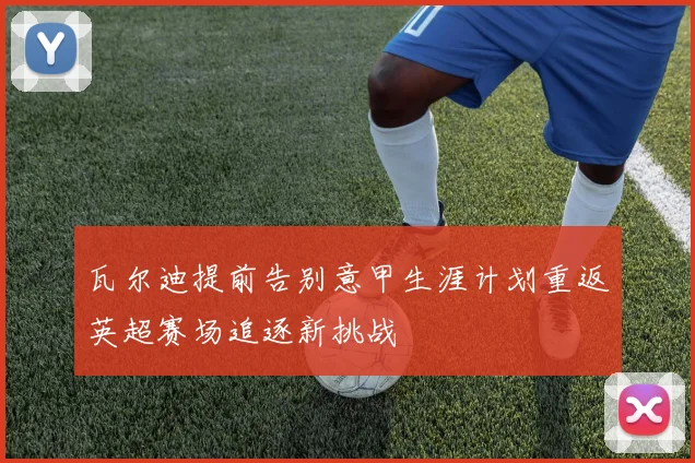 瓦尔迪提前告别意甲生涯计划重返英超赛场追逐新挑战