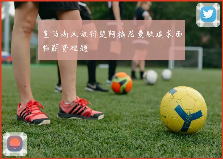 皇马尚未放行楚阿梅尼曼联追求面临薪资难题