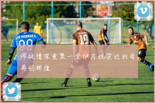 师徒情深重聚一堂伊万祝贺达利奇再创辉煌