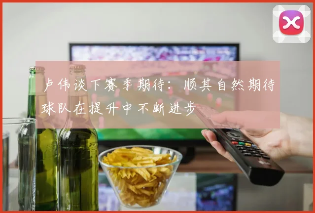 卢伟谈下赛季期待：顺其自然期待球队在提升中不断进步
