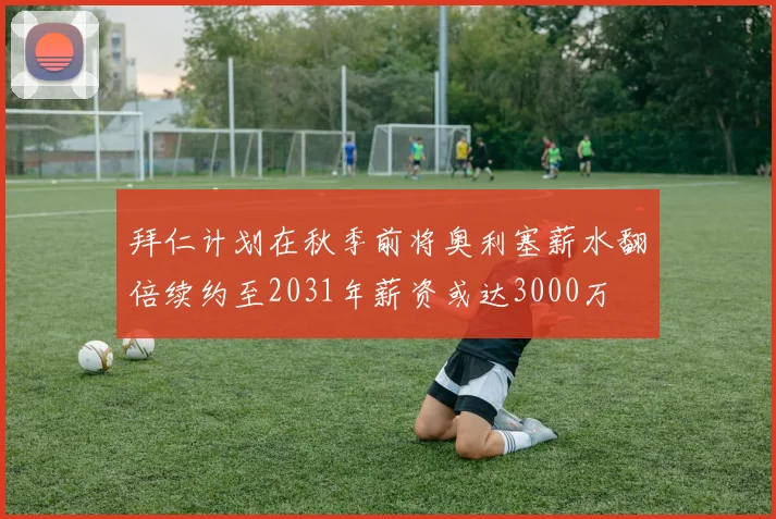 拜仁计划在秋季前将奥利塞薪水翻倍续约至2031年薪资或达3000万