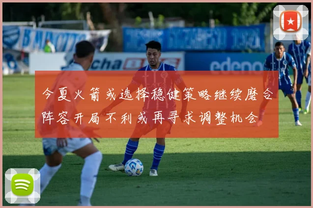 今夏火箭或选择稳健策略继续磨合阵容开局不利或再寻求调整机会