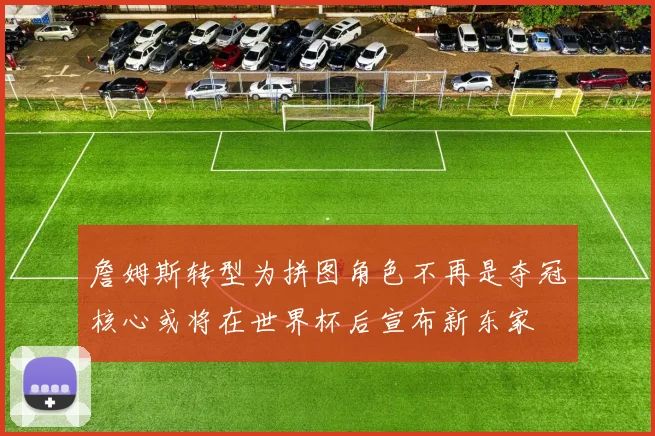 詹姆斯转型为拼图角色不再是夺冠核心或将在世界杯后宣布新东家