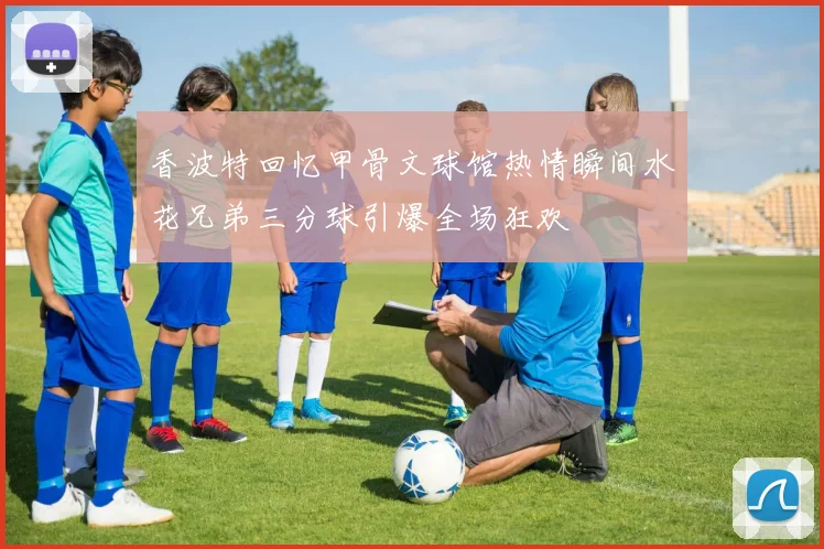 香波特回忆甲骨文球馆热情瞬间水花兄弟三分球引爆全场狂欢