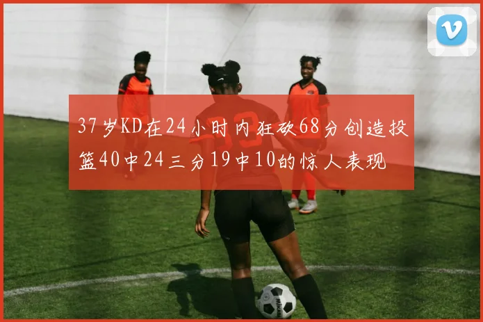 37岁KD在24小时内狂砍68分创造投篮40中24三分19中10的惊人表现