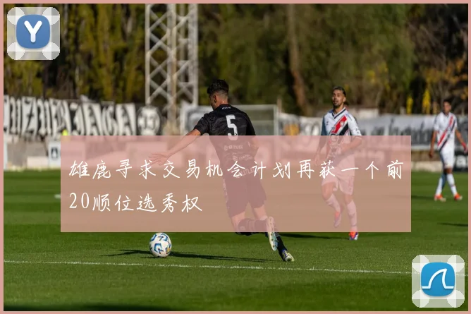 雄鹿寻求交易机会计划再获一个前20顺位选秀权