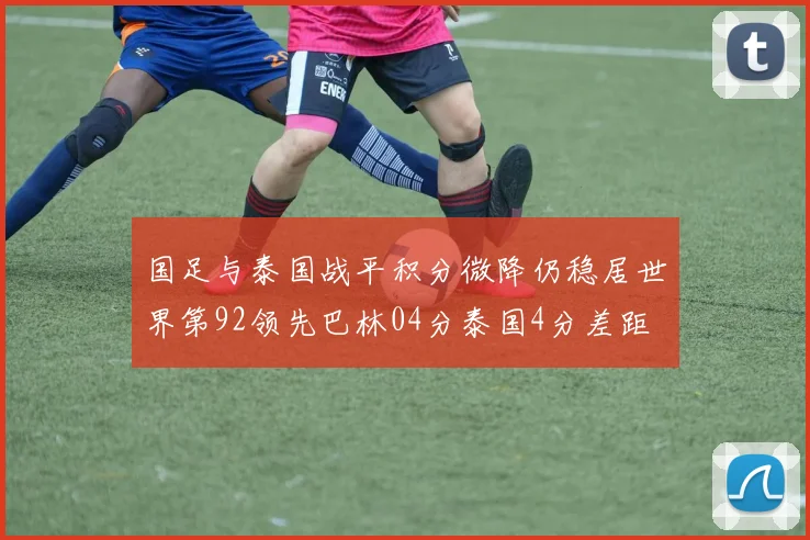 国足与泰国战平积分微降仍稳居世界第92领先巴林04分泰国4分差距