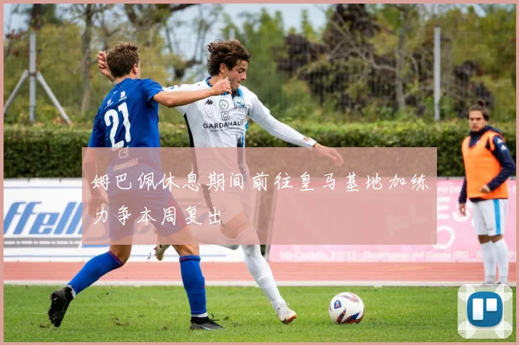 姆巴佩休息期间前往皇马基地加练力争本周复出