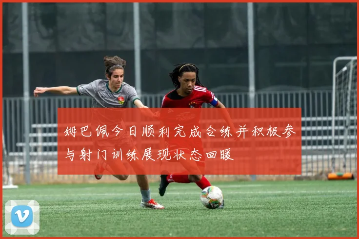姆巴佩今日顺利完成合练并积极参与射门训练展现状态回暖