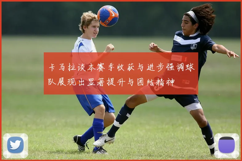 卡马拉谈本赛季收获与进步强调球队展现出显著提升与团结精神