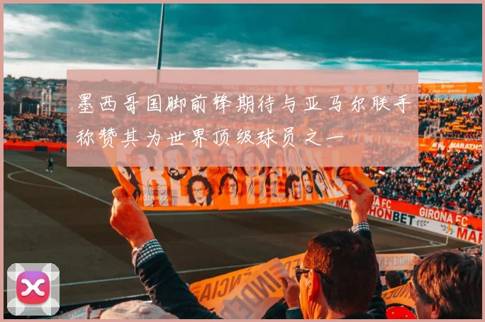 墨西哥国脚前锋期待与亚马尔联手称赞其为世界顶级球员之一