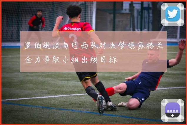 罗伯逊谈与巴西队对决梦想苏格兰全力争取小组出线目标